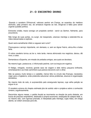 21 - O ENCONTRO DIVINO



 Quando o cavaleiro D'Arsonval, valoroso senhor em França, se ausentou do medievo
domicílio, pela primeira vez, de armadura fulgindo ao Sol, dirigia-se à Itália para solver
urgente questão política.

Eminente cristão, trazia consigo um propósito central - servir ao Senhor, fielmente, para
encontrá-lo.

Não longe de suas portas, viu surgir, de inesperado, ulceroso mendigo a estender-lhe as
mãos descarnadas e súplices.

Quem seria semelhante infeliz a vaguear sem rumo?

Preocupava-o serviço importante, em demasia, e, sem se dignar fixá-lo, atirou-lhe a bolsa
farta.

O nobre cavaleiro tornou ao lar e, mais tarde, menos afortunado nos negócios, deixou, d&
novo, a casa.

Demandava a Espanha, em missão de prelados amigos, aos quais se devotara.

No mesmo lugar, postava-se, o infortunado pedinte, com os braços em rogativa.

O fidalgo, intrigado, revolveu grande saco de viagem e dele retirou pequeno brilhante,
arremessando-o ao triste caminheiro que parecia devorá-lo com o olhar.

Não se passou muito tempo e o castelão, menos feliz no círculo das finanças, necessitou
viajar para a Inglaterra, onde pretendia solucionar vários problemas, alusivos à organização
doméstica.

No mesmo trato de solo, é surpreendido pelo amargurado leproso, cuja velha petição se
ergue no ar.

O cavaleiro arranca do chapéu estimada jóia de subido valor e projeta-a sobre o conhecido
romeiro, orgulhosamente.

Decorridos alguns meses, o patrão feudal se movimenta na direção de porto distante, em
busca de precioso empréstimo, destinado à própria economia, ameaçada de colapso fatal, e,
no mesmo sitio, com rigorosa precisão, é interpelado pelo mendigo, cujas mãos, em chaga
aberta, se voltam ansiosas para ele.
 