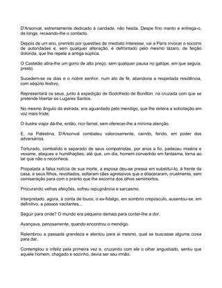 D'Arsonval, extremamente dedicado à caridade, não hesita. Despe fino manto e entrega-o,
de longe, receando-lhe o contacto.

Depois de um ano, premido por questões de imediato interesse, vai a Paris invocar o socorro
de autoridades e, sem qualquer alteração, é defrontado pelo mesmo lázaro, de feição
dolorida, que lhe repete a antiga súplica.

O Castelão atira-lhe um gorro de alto preço, sem qualquer pausa no galope, em que seguia,
presto.

Sucedem-se os dias e o nobre senhor, num ato de fé, abandona a respeitada residência,
com séqüito festivo.

Representará os seus, junto à expedição de Godofredo de Bonillon, na cruzada com que se
pretende libertar os Lugares Santos.

No mesmo ângulo da estrada, era aguardado pelo mendigo, que lhe reitera a solicitação em
voz mais triste.

O ilustre viajor dá-lhe, então, rico farnel, sem oferecer-lhe a mínima atenção.

E, na Palestina, D'Arsonval combateu valorosamente, caindo, ferido, em poder dos
adversários.

Torturado, combalido e separado de seus compatriotas, por anos a fio, padeceu miséria e
vexame, ataques e humilhações, até que, um dia, homem convertido em fantasma, torna ao
lar que não o reconhece.

Propalada a falsa notícia de sua morte, a esposa deu-se pressa em substituí-lo, à frente da
casa, e seus filhos, revoltados, soltaram cães agressivos que o dilaceraram, cruelmente, sem
comiseração para com o pranto que lhe escorria dos olhos semimortos.

Procurando velhas afeições, sofreu repugnância e sarcasmo.

Interpretado, agora, à conta de louco, o ex-fidalgo, em sombrio crepúsculo, ausentou-se, em
definitivo, a passos vacilantes...

Seguir para onde? O mundo era pequeno demais para conter-lhe a dor.

Avançava, penosamente, quando encontrou o mendigo.

Relembrou a passada grandeza e atentou para ai mesmo, qual se buscasse alguma coisa
para dar.

Contemplou o infeliz pela primeira vez e, cruzando com ele o olhar angustiado, sentiu que
aquele homem, chagado e sozinho, devia ser seu irmão.
 