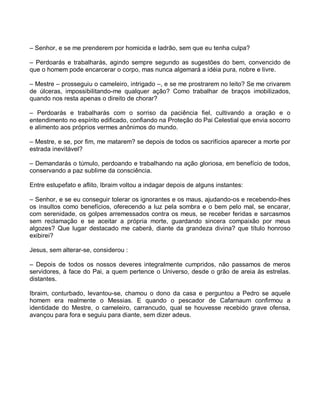 – Senhor, e se me prenderem por homicida e ladrão, sem que eu tenha culpa?

– Perdoarás e trabalharás, agindo sempre segundo as sugestões do bem, convencido de
que o homem pode encarcerar o corpo, mas nunca algemará a idéia pura, nobre e livre.

– Mestre – prosseguiu o cameleiro, intrigado –, e se me prostrarem no leito? Se me crivarem
de úlceras, impossibilitando-me qualquer ação? Como trabalhar de braços imobilizados,
quando nos resta apenas o direito de chorar?

– Perdoarás e trabalharás com o sorriso da paciência fiel, cultivando a oração e o
entendimento no espírito edificado, confiando na Proteção do Pai Celestial que envia socorro
e alimento aos próprios vermes anônimos do mundo.

– Mestre, e se, por fim, me matarem? se depois de todos os sacrifícios aparecer a morte por
estrada inevitável?

– Demandarás o túmulo, perdoando e trabalhando na ação gloriosa, em benefício de todos,
conservando a paz sublime da consciência.

Entre estupefato e aflito, Ibraim voltou a indagar depois de alguns instantes:

– Senhor, e se eu conseguir tolerar os ignorantes e os maus, ajudando-os e recebendo-lhes
os insultos como benefícios, oferecendo a luz pela sombra e o bem pelo mal, se encarar,
com serenidade, os golpes arremessados contra os meus, se receber feridas e sarcasmos
sem reclamação e se aceitar a própria morte, guardando sincera compaixão por meus
algozes? Que lugar destacado me caberá, diante da grandeza divina? que título honroso
exibirei?

Jesus, sem alterar-se, considerou :

– Depois de todos os nossos deveres integralmente cumpridos, não passamos de meros
servidores, à face do Pai, a quem pertence o Universo, desde o grão de areia às estrelas.
distantes.

Ibraim, conturbado, levantou-se, chamou o dono da casa e perguntou a Pedro se aquele
homem era realmente o Messias. E quando o pescador de Cafarnaum confirmou a
identidade do Mestre, o cameleiro, carrancudo, qual se houvesse recebido grave ofensa,
avançou para fora e seguiu para diante, sem dizer adeus.
 