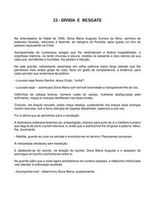 23 - DÍVIDA E RESGATE



Na antevéspera do Natal de 1856, Dona Maria Augusta Correia da Silva, senhora de
extensos haveres, retornava à fazenda, às margens do Paraíba, após quase um ano de
passeio repousante na Corte.

Acompanhada de numerosos amigos que lhe desfrutariam a festiva hospitalidade, a
orgulhosa matrona, na tarde chuvosa e escura, recebia os sessenta e dois cativos de sua
casa que, sorridentes e humildes, lhe pediam a bênção.

Na sala grande, nobremente assentada em velha poltrona sobre largo estrado que lhe
permitisse mais amplo golpe de vista, fazia um gesto de complacência, à distância, para
cada servidor que exclamava de joelhos:

- Louvado seja Nosso Senhor Jesus Cristo, “sinhá”!

- Louvado seja! – acentuava Dona Maria com terrível severidade a transparecer-lhe da voz.

Velhinhos de cabeça branca, homens rudes do campo, mulheres desfiguradas pelo
sofrimento, moços e crianças desfilavam nas boas-vindas.

Contudo, em ângulo recuado, pobre moça mestiça, sustentando nos braços duas crianças
recém-nascidas, sob a feroz atenção de capataz desalmado, esperava a sua vez.

Foi a última que se aproximou para a saudação.

A fazendeira soberana levantou-se, empertigada, chamou para junto de si o Cérbero humano
que seguia de perto a jovem escrava, e, antes que a pobrezinha lhe dirigisse a palavra, falou-
lhe, duramente:

- Matilde, guarde as crias na senzala e encontre-me no terreiro. Precisamos conversar.

A interpelada obedeceu sem hesitação.

E afastando-se do recinto, na direção do quintal, Dona Maria Augusta e o assessor de
azorrague em punho cochichavam entre si.

No grande pátio que a noite agora amortalhava em sombra espessa, a mãezinha infortunada
veio atender à ordenação recebida.

- Acompanhe-nos! - determinou Dona Maria, austeramente.
 