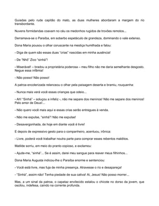 Guiadas pelo rude capitão do mato, as duas mulheres abordaram a margem do rio
transbordante.

Nuvens formidandas coavam no céu os medonhos rugidos de trovões remotos...

Derramava-se o Paraíba, em soberbo espetáculo de grandeza, dominando o vale extenso.

Dona Maria pousou o olhar coruscante na mestiça humilhada e falou:

- Diga de quem são essas duas “crias” nascidas em minha ausência!

- De “Nhô” Zico “sinhá”!

- Miserável! – bradou a proprietária poderosa – meu filho não me daria semelhante desgosto.
Negue essa infâmia!

- Não posso! Não posso!

A patroa encolerizada relanceou o olhar pela paisagem deserta e bramiu, rouquenha:

- Nunca mais verá você essas crianças que odeio...

- Ah! “Sinhá” – soluçou a infeliz -, não me separe dos meninos! Não me separe dos meninos!
Pelo amor de Deus!...

- Não quero você mais aqui e essas crias serão entregues à venda.

- Não me expulse, “sinhá”! Não me expulse!

- Desavergonhada, de hoje em diante você é livre!

E depois de expressivo gesto para o companheiro, acentuou, irônica:

- Livre, poderá você trabalhar noutra parte para comprar esses rebentos malditos.

Matilde sorriu, em meio do pranto copioso, e exclamou:

- Ajude-me, “sinhá”... Se é assim, darei meu sangue para reaver meus filhinhos...

Dona Maria Augusta indicou-lhe o Paraíba enorme e sentenciou:

- Você está livre, mas fuja de minha presença. Atravesse o rio e desapareça!

- “Sinhá”, assim não! Tenha piedade de sua cativa! Ai, Jesus! Não posso morrer...

Mas, a um sinal da patroa, o capataz envilecido estalou o chicote no dorso da jovem, que
oscilou, indefesa, caindo na corrente profunda.
 