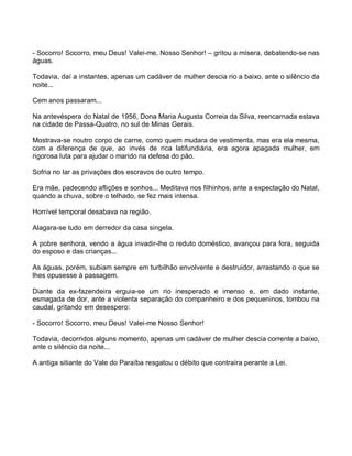 - Socorro! Socorro, meu Deus! Valei-me, Nosso Senhor! – gritou a mísera, debatendo-se nas
águas.

Todavia, daí a instantes, apenas um cadáver de mulher descia rio a baixo, ante o silêncio da
noite...

Cem anos passaram...

Na antevéspera do Natal de 1956, Dona Maria Augusta Correia da Silva, reencarnada estava
na cidade de Passa-Quatro, no sul de Minas Gerais.

Mostrava-se noutro corpo de carne, como quem mudara de vestimenta, mas era ela mesma,
com a diferença de que, ao invés de rica latifundiária, era agora apagada mulher, em
rigorosa luta para ajudar o marido na defesa do pão.

Sofria no lar as privações dos escravos de outro tempo.

Era mãe, padecendo aflições e sonhos... Meditava nos filhinhos, ante a expectação do Natal,
quando a chuva, sobre o telhado, se fez mais intensa.

Horrível temporal desabava na região.

Alagara-se tudo em derredor da casa singela.

A pobre senhora, vendo a água invadir-lhe o reduto doméstico, avançou para fora, seguida
do esposo e das crianças...

As águas, porém, subiam sempre em turbilhão envolvente e destruidor, arrastando o que se
lhes opusesse à passagem.

Diante da ex-fazendeira erguia-se um rio inesperado e imenso e, em dado instante,
esmagada de dor, ante a violenta separação do companheiro e dos pequeninos, tombou na
caudal, gritando em desespero:

- Socorro! Socorro, meu Deus! Valei-me Nosso Senhor!

Todavia, decorridos alguns momento, apenas um cadáver de mulher descia corrente a baixo,
ante o silêncio da noite...

A antiga sitiante do Vale do Paraíba resgatou o débito que contraíra perante a Lei.
 