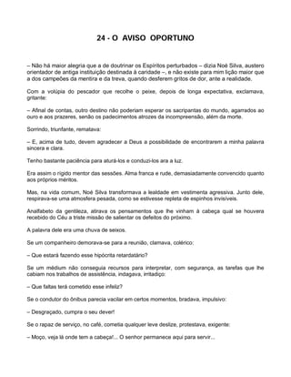 24 - O AVISO OPORTUNO


– Não há maior alegria que a de doutrinar os Espíritos perturbados – dizia Noé Silva, austero
orientador de antiga instituição destinada à caridade –, e não existe para mim lição maior que
a dos campeões da mentira e da treva, quando desferem gritos de dor, ante a realidade.

Com a volúpia do pescador que recolhe o peixe, depois de longa expectativa, exclamava,
gritante:

– Afinal de contas, outro destino não poderiam esperar os sacripantas do mundo, agarrados ao
ouro e aos prazeres, senão os padecimentos atrozes da incompreensão, além da morte.

Sorrindo, triunfante, rematava:

– E, acima de tudo, devem agradecer a Deus a possibilidade de encontrarem a minha palavra
sincera e clara.

Tenho bastante paciência para aturá-los e conduzi-los ara a luz.

Era assim o rígido mentor das sessões. Alma franca e rude, demasiadamente convencido quanto
aos próprios méritos.

Mas, na vida comum, Noé Silva transformava a lealdade em vestimenta agressiva. Junto dele,
respirava-se uma atmosfera pesada, como se estivesse repleta de espinhos invisíveis.

Analfabeto da gentileza, atirava os pensamentos que lhe vinham à cabeça qual se houvera
recebido do Céu a triste missão de salientar os defeitos do próximo.

A palavra dele era uma chuva de seixos.

Se um companheiro demorava-se para a reunião, clamava, colérico:

– Que estará fazendo esse hipócrita retardatário?

Se um médium não conseguia recursos para interpretar, com segurança, as tarefas que lhe
cabiam nos trabalhos de assistência, indagava, irritadiço:

– Que faltas terá cometido esse infeliz?

Se o condutor do ônibus parecia vacilar em certos momentos, bradava, impulsivo:

– Desgraçado, cumpra o seu dever!

Se o rapaz de serviço, no café, cometia qualquer leve deslize, protestava, exigente:

– Moço, veja lá onde tem a cabeça!... O senhor permanece aqui para servir...
 