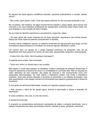 Se alguém lhe trazia alguma confidência dolorosa, buscando entendimento e consolo, repetia,
severo:

– Meu irmão, quem planta, colhe. Você não estaria sofrendo se não houvesse praticado o mal.

Na via pública, não hesitava. Se algum transeunte lhe impedia o passo rápido, dava serviço aos
cotovelos e em seus trabalhos profissional era sobejamente conhecido pelas frases fortes com
que despejava a sua vocação de fazer inimigos.

Se um irmão de ideal lhe exprobrava o procedimento, respondia, célere:

– Se essa gente não puder entender-me as boas intenções, esperá-la-ei nas minhas preces.
Depois da morte, todas as pessoas compreendem a verdade...

O tempo rolava, infatigável, quando, no vigésimo aniversário do agrupamento que dirigia, um dos
orientadores desencarnados se manifesta, em sinal de regozijo, felicitando a todos.

Um carinho aqui, um abraço ali, o amigo espiritual confortava os presentes, mas, em se
despedindo sem dizer palavra ao mentor da casa, Noé, desapontado, perguntou, ansiosamente:

– E para mim, meu irmão, não há qualquer mensagem?

O visitante sorriu e falou, bem humorado:

– Tenho sim, tenho um recado para o seu coração.

Não espere a morte para extinguir os desafetos. Cultive a plantação da simpatia, desde hoje. A
nossa fé representa a Doutrina do Amor e a cordialidade é o princípio dela. Não se esqueça do
verbo silencioso do bom exemplo, das lições de renúncia e dos ensinamentos vivos com
adequadas demonstrações. Se você estima o Espiritismo prático, não olvide o Espiritismo
praticado. Você está sempre disposto a doutrinar os ignorantes e os infelizes do Espaço, mas
está superlotando o seu espaço mental com adversários que esperam gostosamente o tempo de
doutriná-lo.

E num gesto de carinhosa fraternidade, rematou em seguida a pequena pausa:

– Noé, esvazie o cálice de fel, desde agora; diminua a reprovação e reduza a extensão do
espinheiral...

O nosso problema, meu caro, é o de não encher...

A sessão foi encerrada.

E enquanto os companheiros permutavam expressões de Júbilo, o arrojado doutrinador, com a
cabeça mergulhada nas mãos, permaneceu sozinho, sentado á mesa, pensando, pensando...
 