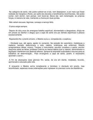 Na categoria de santo, não podia subtrair-se à luta, nem desesperar, e por mais que fosse
rodeado de manjares e flores, por parte dos devotos e beneficiários reconhecidos, não podia
comer, nem dormir, nem pensar, nem lavar-se. Devia dar, sem reclamação, as próprias
forças, à maneira da vela, mantendo a chama por duas pontas.

Não valiam escusas, lágrimas, cansaço e serviço feito.

O povo exigia sempre.

 Depois de dois anos de amargosa batalha espiritual, atormentado e desgostoso, dirigiu-se
em preces ao Senhor e alegou que a capa de santo era por demais espinhosa e pesava
excessivamente.

Reparando-lhe o pranto sincero, o Mestre ouviu-o, compadecido, e explicou:

 - Olvidaste que, até agora, agiste no comando. Na posição de carpinteiro, modelavas a
madeira; lavrador determinava o solo; médico, ordenavas aos enfermos; filósofo
arregimentava idéias; músico. Tangias o instrumento; escultor cinzelava a pedra; escritor
dispunha sobre as letras; professor instruía os menos sábios que tu mesmo; administrador e
legislador interferiam nos destinos alheios. Sempre te emprestei autoridade e recurso para os
trabalhos de determinação... Para envergares a capa de santo, porém, é necessário
aprender a servir...

 A fim de alcançares esse glorioso fim, serás, de ora em diante, modelado, brunido,
aprimorado e educado pela vida.

 E enquanto o Mestre sorria complacente e bondoso, o discípulo em pranto, mas
reconfortado, esperava novas ordenações para ingressar no precioso curso de obediência.
 