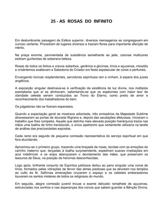 25 - AS ROSAS DO INFINITO



Em deslumbrante paisagem da Esfera superior, diversos mensageiros se congregavam em
curioso certame. Procediam de lugares diversos e traziam flores para importante aferição de
mérito.

Na praça enorme, pavimentada de substância semelhante ao jade, colunas multicores
exibiam guirlandas de soberana beleza.

Rosas de todos os feitios e cravos soberbos, gerânios e glicínias, lírios e açucenas, miosótis
e crisântemos exaltavam a Sabedoria do Criador em festa espetacular de cores e perfumes.

Envergando túnicas resplendentes, servidores espirituais iam a vinham, à espera dos juizes
angélicos.

A exposição singular destinava-se à verificação da existência de luz divina, nos múltiplos
exemplares que aí se alinhavam, salientando-se que os espécimes com maior teor de
claridade celeste seriam conduzidos ao Trono do Eterno, como preito de amor e
reconhecimento dos trabalhadores do bem.

Os julgadores não se fizeram esperados.

Quando a expectação geral se mostrava adiantada, três emissários da Majestade Sublime
atravessaram as portas de dourada filigrana e, depois das saudações afetuosas, iniciaram o
trabalho que lhes competia. Aquele que detinha mais elevada posição hierárquica trazia nas
mãos uma toalha de linho translúcido, o único apetrecho que certamente utilizaria na tarefa
de análise das preciosidades expostas.

Cada ramo era seguido de pequena comissão representativa do serviço espiritual em que
fora elucidando.

Aproximou-se o primeiro grupo, trazendo uma braçada de rosas, tecidas com as emoções do
carinho materno que, lançadas à toalha surpreendente, expediram suaves irradiações em
azul indefinível, e os anjos abençoaram o devotamento das mães, que preservam os
tesouros de Deus, na posição de heroínas desconhecidas.

Logo após, brilhante conjunto de Espíritos jubilosos deitou ao pano singular uma coroa de
lírios, formados pelas vibrações de fervor das almas piedosas que se devotam nos templos
ao culto da fé. Safirinas emanações cruzaram o espaço e os celestes embaixadores
louvaram os santos misteres de todos os religiosos do mundo.

Em seguida, alegre comissão juvenil trouxe a exame delicado ramalhete de açucenas,
estruturadas nos sonhos e nas esperanças dos noivos que sabem guardar a Bênção Divina,
 