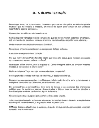 26 - A ÚLTIMA TENTAÇÃO



Dizem que Jesus, na hora extrema, começou a procurar os discípulos, no seio da agitada
multidão que lhe cercava o madeiro, em busca de algum olhar amigo em que pudesse
reconfortar o espírito atribulado...

Contemplou, em silêncio, a turba enfurecida.

Fustigado pelas vibrações de ódio e crueldade, qual se devera morrer, sedento e em chagas,
sob um montão de espinhos, começou a lembrar os afeiçoados e seguidores da véspera...

Onde estariam seus laços amorosos da Galiléia?...

Recordou o primeiro contacto com os pescadores do lago e chorou.

A saudade amargurava-lhe o coração.

Por que motivo Simão Pedro fora tão frágil? que fizera ele, Jesus, para merecer a negação
do companheiro a quem mais se confiara?

Que razões teriam levado Judas a esquecê-lo? Como entregara, assim, ao preço de míseras
moedas, o coração que o amava tanto?

Onde se refugiara Tiago, em cuja presença tanto se comprazia?

Sentiu profunda saudade de Filipe e Bartolomeu, e desejou escutá-los.

Rememorou suas conversações com Mateus e refletiu quão doce lhe seria poder abraçar o
inteligente funcionário de Cafarnaum, de encontro ao peito...

De reminiscência a reminiscência, teve fome da ternura e da confiança das criancinhas
galiléias que lhe ouviam a palavra, deslumbradas e felizes, mas os meninos simples e
humildes que o amavam perdiam-se, agora, à distância...

Recordou Zebedeu e suspirou por acolher-se-lhe à casa singela.

João, o amigo abnegado, achava-se ali mesmo, em terrível desapontamento, mas precisava
socorro para sustentar Maria, a angustiada Mãe, ao pé da cruz.

O Mestre desejava alguém que o ajudasse, de perto, em cujo carinho conseguisse encontrar
um apoio e uma esperança...
 