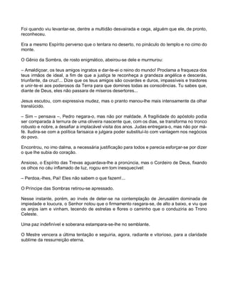 Foi quando viu levantar-se, dentre a multidão desvairada e cega, alguém que ele, de pronto,
reconheceu.

Era a mesmo Espírito perverso que o tentara no deserto, no pináculo do templo e no cimo do
monte.

O Gênio da Sombra, de rosto enigmático, abeirou-se dele e murmurou:

– Amaldiçoar, os teus amigos ingratos e dar-te-ei o reino do mundo! Proclama a fraqueza dos
teus irmãos de ideal, a fim de que a justiça te reconheça a grandeza angélica e descerás,
triunfante, da cruz!... Dize que os teus amigos são covardes e duros, impassíveis e traidores
e unir-te-ei aos poderosos da Terra para que domines todas as consciências. Tu sabes que,
diante de Deus, eles não passara de míseros desertores...

Jesus escutou, com expressiva mudez, mas o pranto manou-lhe mais intensamente da olhar
translúcido.

– Sim – pensava –, Pedro negara-o, mas não por maldade. A fragilidade do apóstolo podia
ser comparada à ternura de uma oliveira nascente que, com os dias, se transforma no tronco
robusto e nobre, a desafiar a implacável visita dos anos. Judas entregara-o, mas não por má-
fé. Iludira-se com a política farisaica e julgara poder substituí-lo com vantagem nos negócios
do povo.

Encontrou, no imo dalma, a necessária justificação para todos e parecia esforçar-se por dizer
o que lhe subia do coração.

Ansioso, o Espírito das Trevas aguardava-lhe a pronúncia, mas o Cordeiro de Deus, fixando
os olhos no céu inflamado de luz, rogou em tom inesquecível:

– Perdoa,-lhes, Pai! Eles não sabem o que fazem!...

O Príncipe das Sombras retirou-se apressado.

Nesse instante, porém, ao invés de deter-se na contemplação de Jerusalém dominada de
impiedade e loucura, o Senhor notou que o firmamento rasgara-se, de alto a baixo, e viu que
os anjos iam e vinham, tecendo de estrelas e flores o caminho que o conduziria ao Trono
Celeste.

Uma paz indefinível e soberana estampara-se-lhe no semblante.

O Mestre vencera a última tentação e seguiria, agora, radiante e vitorioso, para a claridade
sublime da ressurreição eterna.
 