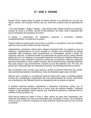 27 - DAR E DEIXAR


Quando Cirilo Fragoso bateu às portas da Esfera Superior e foi atendido por um anjo que
velava, solícito, com surpresa verificou que seu nome não constava entre os esperados do
dia.

– Fiz muita caridade – alegou, irritadiço –, doei quanto pude. Protegi os pobres e os doentes,
amparei as viúvas e os órfãos. Quanto fiz lhes pertence. Oh! Deus, onde a esperança dos
que se entregaram às promessas do Cristo?

E passou a choramingar em desespero,                  enquanto    o   funcionário    celestial,
compadecidamente, lhe observava os gestos.

Fragoso traduzia o próprio pesar com a boca, no entanto, a consciência, como que instalada
agora em seus ouvidos, instava com ele a recordar.

Inegavelmente, amontoara vultosos bens. Atingira retumbante êxito nos negócios a que se
afeiçoara e desprendera-se do corpo terrestre no cadastro dos proprietários de grande
expressão. Não conseguira visitar pessoalmente os necessitados, porque o tempo lhe
minguava cada dia, na laboriosa tarefa de preservação da própria fortuna, jamais obtivera
folgas para ouvir um indigente, nunca pudera dispensar um minuto às mulheres infelizes que
lhe recorriam à casa, entretanto, prevendo a morte que se avizinhava, inflexível, organizara
generoso testamento. E assim, agindo à pressa, não se esquecera das instituições piedosas
das quais possuía vago conhecimento, inclusive as que ele pretendia criar. Por isso, em
quatro dias, dotara-as todas com expressivos recursos, encomendando-se-lhes às preces.

Não se desfizera, pois, de tudo, para exercer o auxilio ao próximo? Não teria sido, porém,
mais aconselhável praticar a beneficência, antes da atribulada viagem para o túmulo?

Notando que o coração e a consciência duelavam dentro dele, rogou à entidade angélica
tornasse em consideração a legitimidade das suas demonstrações de virtude, reafirmando
que a caridade por ele efetuada deveria ser passaporte justo ao acesso ao paraíso.


O benfeitor espiritual declarou respeitar-lhe o argumento, informando, porém, que só
mediante provas tangíveis advogar-lhe-ia a causa, junto aos poderes celestes. Trouxesse
Fragoso a documentação positiva daquilo que verbalmente apontava e defender-lhe-ia a
entrada no Paço da Eterna Luz.

Cirilo deu-se pressa em voltar à Terra e, aflito, extraiu as notas mais importantes, com
referência aos legados que fizera às associações pias, presentes e futuras, nas derradeiras
horas do corpo, e retornou à presença do amigo espiritual, diante de quem leu em voz firme
e confiante:
 