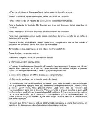 – Para os velhinhos de diversos refúgios, deixei quatrocentos mil cruzeiros.

Para os doentes de várias agremiações, deixei oitocentos mil cruzeiros.

Para a instalação de um hospital de câncer, deixei seiscentos mil cruzeiros.

Para a fundação do Instituto São Damião, em favor dos leprosos, deixei trezentos mil
cruzeiros.

Para a assistência à infância desvalida, deixei quinhentos mil cruzeiros.

Para meus empregados, deixei quatro casas e seis lotes de terras, no valor de um milhão e
duzentos mil cruzeiros.

Em mãos do meu testamenteiro, deixei, desse modo, a importância total de três milhões e
oitocentos mil cruzeiros, para a realização de boas obras.

Terminada a leitura, reparou que o anjo não se mostrava satisfeito.

Em razão disso, perguntou, ansioso:

– Não terei cumprido, assim, os preceitos de Jesus?

O interpelado, porém, aclarou, triste:

– Fragoso, é preciso pensar. Segundo o Evangelho, bem-aventurado é aquele que dá com
alegria. Mas, realmente, você não deu. Suas anotações não deixam margem a qualquer
dúvida. Você simplesmente deixou. Deixou, porque não podia trazer.

E porque Cirilo entrasse em aflitiva expectação, o anjo rematou:

– Infelizmente, seu lugar, por enquanto, ainda não é aqui.

De conformidade com os ensinamentos do Mestre Divino, onde situamos o tesouro de nossa
vida aí guardaremos a própria alma. Seu testamento não exprime libertação. Quem dá, serve
e passa. Quem deixa, larga provisoriamente. Você ainda não se exonerou das
responsabilidades para com o dinheiro. Volte ao mundo e ampare aqueles a quem você
confiou os bens que lhe foram emprestados pela Providência Divina e, ajudando-os a usá-los
na caridade verdadeira, você conhecerá, com experiência própria, o desprendimento da
posse. A morte obrigou-o a deixar. Agora, meu amigo, cabe-lhe exercitar a ciência de dar
com alma e coração.

Foi assim que Cirilo Fragoso, embora acabrunhado, regressou à esfera dos homens, em
espírito, a fim de aprender a beneficência com alicerces na renúncia.
 