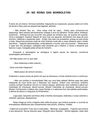29 - NO REINO DAS BORBOLETAS



À beira de um charco, formosa borboleta, fulgurando ao crepúsculo, pousou sobre um ninho
de larvas e falou para as pequeninas lagartas, atônitas:

      - Não temais! Sou eu... Uma vossa irmã de raça!... Venho para comunicar-vos
esperança. Nem sempre permanecereis coladas à erva do pântano! Tende calma, fortaleza,
paciência!... Esforçai-vos por sucumbir aos golpes da ventania que, de quando em quando,
varre a paisagem. Esperai! Depois do sono que vos aguarda, acordareis com asas de puro
arminho, refletindo o esplender solar... Então, não mais vos arrastareis, presas ao solo úmido
e triste. Adquirireis preciosa visão da vida! Subireis muito alto e vosso alimento será o néctar
das flores... Viajareis deslumbradas, contemplando o mundo, sob novo prisma!... Observareis
o sapo que nos persegue, castigado pela serpente que o destrói, e vereis a serpente que
fascina o sapo, fustigada pelas armas do homem!...

     Enquanto a mensageira se entregava à ligeira pausa de repouso, ouviam-se
exclamações admirativas:

- Ah! Não posso crer no que vejo!

     - Que misteriosa e bela criatura!...

- Será uma fada milagrosa?

     - Nada possui de comum conosco...

Irradiando o suave aroma do jardim em que se demorava, a linda visitante sorriu e continuou:

      - Não vos confieis à incredulidade! Não sou uma fada celeste! Minhas asas são parte
integrante da nova forma que a Natureza nos reserva. Ontem vivia convosco; amanhã,
vivereis comigo! Equilibrar-vos-eis no imenso espaço, desferindo vôos sublimes à plena luz!
Libertadas do chavascal, elevar-vos-eis, felizes! Libertadas do chavascal, elevar-vos-eis,
felizes! Conhecereis a beleza das copas floridas e o saboroso licor das pétalas perfumadas,
a delícia da altura e a largueza do firmamento!...

     Logo após, lançando carinhoso olhar à família alvoroçada, distendeu o corpo colorido e,
voltando, graciosa, desapareceu.

     Nisso chega ao ninho a lagarta mais velha do grupo, que andava ausente, e, ouvindo as
entusiásticas referências das companheiras mais jovens, ordenou, irritada:

- Calem-se e escutem! Tudo isso é insensatez... Mentiras, divagações... Fujamos aos sonhos
e aos desvarios. Nunca teremos asas. Ninguém deve filosofar... Somos lagartas, nada mais
 