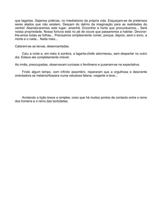 que lagartas. Sejamos práticas, no imediatismo da própria vida. Esqueçam-se de pretensos
seres alados que não existem. Desçam do delírio da imaginação para as realidades do
ventre! Abandonaremos este lugar, amanhã. Encontrei a horta que procurávamos... Será
nossa propriedade. Nossa fortuna está no pé de couve que passaremos a habitar. Devorar-
lhe-emos todas as folhas... Precisamos simplesmente comer, porque, depois, será o sono, a
morte e o nada... Nada mais...

Calaram-se as larvas, desencantadas.

     Caiu a noite e, em meio à sombra, a lagarta-chefe adormeceu, sem despertar no outro
dia. Estava ela completamente imóvel.

As irmãs, preocupadas, observavam curiosas o fenômeno e puseram-se na expectativa.

     Findo algum tempo, com infinito assombro, repararam que a orgulhosa e descrente
orientadora se metamorfoseara numa veludosa falena, voejante e leve...




     Anotando a lição breve e simples, creio que há muitos pontos de contacto entre o reino
dos homens e o reino das borboletas.
 