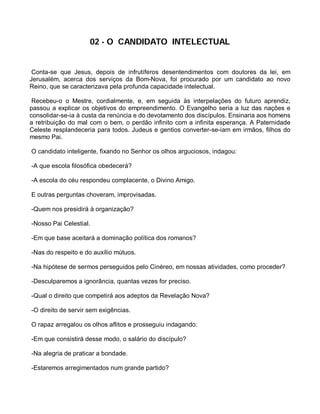 02 - O CANDIDATO INTELECTUAL


 Conta-se que Jesus, depois de infrutíferos desentendimentos com doutores da lei, em
Jerusalém, acerca dos serviços da Bom-Nova, foi procurado por um candidato ao novo
Reino, que se caracterizava pela profunda capacidade intelectual.

 Recebeu-o o Mestre, cordialmente, e, em seguida às interpelações do futuro aprendiz,
passou a explicar os objetivos do empreendimento. O Evangelho seria a luz das nações e
consolidar-se-ia à custa da renúncia e do devotamento dos discípulos. Ensinaria aos homens
a retribuição do mal com o bem, o perdão infinito com a infinita esperança. A Paternidade
Celeste resplandeceria para todos. Judeus e gentios converter-se-iam em irmãos, filhos do
mesmo Pai.

O candidato inteligente, fixando no Senhor os olhos arguciosos, indagou:

-A que escola filosófica obedecerá?

-A escola do céu respondeu complacente, o Divino Amigo.

E outras perguntas choveram, improvisadas.

-Quem nos presidirá à organização?

-Nosso Pai Celestial.

-Em que base aceitará a dominação política dos romanos?

-Nas do respeito e do auxílio mútuos.

-Na hipótese de sermos perseguidos pelo Cinéreo, em nossas atividades, como proceder?

-Desculparemos a ignorância, quantas vezes for preciso.

-Qual o direito que competirá aos adeptos da Revelação Nova?

-O direito de servir sem exigências.

O rapaz arregalou os olhos aflitos e prosseguiu indagando:

-Em que consistirá desse modo, o salário do discípulo?

-Na alegria de praticar a bondade.

-Estaremos arregimentados num grande partido?
 