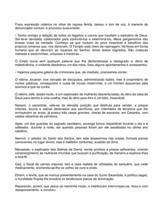 Fixou expressão colérica no olhar de raposa ferida, baixou o tom de voz, à maneira de
denunciador comum, e anunciou sussurrante:

- Tenho comigo a relação de todos os lagartos e corvos que insultam o santuário de Deus.
Ser-te-ei devotado colaborador para confundi-los e exterminá-los. Meus pergaminhos são
brasas vivas da verdade. Conheço os que roubam do povo miserável a benefício dos
próprios romanos que, nos dominam. O Templo está cheio de rapinagem. Há feras em forma
humana que ali devoram as riquezas do Senhor, lendo textos sagrados. São criaturas
melosas e escarninhas, untuosas e traidoras...

O Cristo ouvia sem qualquer palavra que lhe demonstrasse o desagrado e, ébrio de
maledicência, o visitante desdobrou um dos rolos, fixou alguns apontamentos e acrescentou:

- Vejamos pequena galeria de criminosos que, de imediato, precisamos conter.

O rabino Jocanan vive cercado de discípulos, administrando lições, mas é proprietário de
muitos palácios, conseguidos à custa de viúvas misérrimas; é um homem asqueroso pela
sovinice a que se confia.

O rabino Jafé, desde muito, é um explorador de mulheres desventuradas; do átrio da casa de
Deus para dentro é uma ovelha, mas do átrio para fora é um lobo, insaciável.

Nasson, o sacerdote, vale-se da elevada posição que desfruta para vender, a preços
infames, touros e cabras destinados aos sacrifícios, por intermédio de terceiros que lhe
enriquecem as arcas; já possui três casas grandes, cheias de escravos, em Cesaréia, com
vastos rebanhos de carneiros.

Agiel, um dos guardas do sagrado candeeiro, enverga túnica respeitável durante o dia e é
salteador, durante a noite; sei quantas pessoas foram por ele assaltadas no último ano
sabático.

Nenrod, o zelador do Santo dos Santos, tem sete assassínios nas costas; formula preces
comoventes no lugar divino, mas é malfeitor contumaz, evadido da Síria.

Manassés, o explicador dos Salmos de David, vende pombos a preços asfixiantes, criando
constrangimento às mulheres imundas que buscam a purificação, de maneira a explorar-lhes
a boa-fé.

Gad, o fiscal de carnes impuras, tem a casa repleta de utilidades do santuário, que cede
modicamente, enchendo-se-lhe os cofres de ouro e prata.

Efraim, o levita, que se insinua presentemente na casa do Sumo Sacerdote, é político sagaz;
a humildade fingida lhe encobre os tenebrosos planos de dominação.

Reparando, porém, que Jesus se mantinha mudo, o interlocutor interrompeu-se, fixou-o com
desapontamento, e concluiu:
 