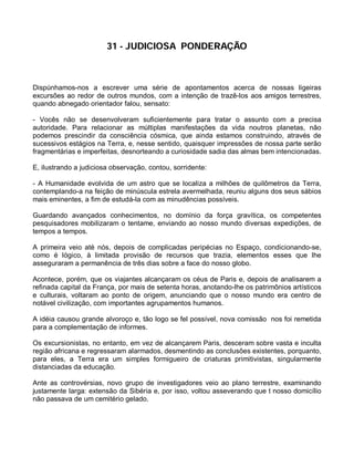 31 - JUDICIOSA PONDERAÇÃO



Dispúnhamos-nos a escrever uma série de apontamentos acerca de nossas ligeiras
excursões ao redor de outros mundos, com a intenção de trazê-los aos amigos terrestres,
quando abnegado orientador falou, sensato:

- Vocês não se desenvolveram suficientemente para tratar o assunto com a precisa
autoridade. Para relacionar as múltiplas manifestações da vida noutros planetas, não
podemos prescindir da consciência cósmica, que ainda estamos construindo, através de
sucessivos estágios na Terra, e, nesse sentido, quaisquer impressões de nossa parte serão
fragmentárias e imperfeitas, desnorteando a curiosidade sadia das almas bem intencionadas.

E, ilustrando a judiciosa observação, contou, sorridente:

- A Humanidade evolvida de um astro que se localiza a milhões de quilômetros da Terra,
contemplando-a na feição de minúscula estrela avermelhada, reuniu alguns dos seus sábios
mais eminentes, a fim de estudá-la com as minudências possíveis.

Guardando avançados conhecimentos, no domínio da força gravítica, os competentes
pesquisadores mobilizaram o tentame, enviando ao nosso mundo diversas expedições, de
tempos a tempos.

A primeira veio até nós, depois de complicadas peripécias no Espaço, condicionando-se,
como é lógico, à limitada provisão de recursos que trazia, elementos esses que lhe
asseguraram a permanência de três dias sobre a face do nosso globo.

Acontece, porém, que os viajantes alcançaram os céus de Paris e, depois de analisarem a
refinada capital da França, por mais de setenta horas, anotando-lhe os patrimônios artísticos
e culturais, voltaram ao ponto de origem, anunciando que o nosso mundo era centro de
notável civilização, com importantes agrupamentos humanos.

A idéia causou grande alvoroço e, tão logo se fel possível, nova comissão nos foi remetida
para a complementação de informes.

Os excursionistas, no entanto, em vez de alcançarem Paris, desceram sobre vasta e inculta
região africana e regressaram alarmados, desmentindo as conclusões existentes, porquanto,
para eles, a Terra era um simples formigueiro de criaturas primitivistas, singularmente
distanciadas da educação.

Ante as controvérsias, novo grupo de investigadores veio ao plano terrestre, examinando
justamente larga: extensão da Sibéria e, por isso, voltou asseverando que t nosso domicílio
não passava de um cemitério gelado.
 