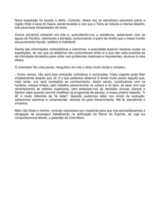 Nova expedição foi levada a efeito. Contudo, dessa vez os estudiosos planaram sobre a
região triste e seca do Saara, sendo levados a crer que a Terra se reduzia a imenso deserto,
sob pavorosas tempestades de areia.

Outros pioneiros entraram em lide e, auscultando-nos a residência, esbarraram com as
águas do Pacífico, retomando a penates, comunicando a quem de direito que o nosso mundo
era puramente líquido, solitário e inabitável.

Diante das informações contraditórias e estranhas, a autoridade superior resolveu sustar as
expedições, de vez que os relatórios não concordavam entre si e que não valia ausentar-se
da intimidade doméstica para voltar com problemas insolúveis e inquietantes, alusivos à casa
alheia.

O orientador fez uma pausa, mergulhou em nós o olhar muito lúcido e rematou:

- Como vemos, não será bom precipitar noticiários e conclusões. Cada viajante pode falar
simplesmente daquilo que vê, e o que podemos observar é ainda muito pouco daquilo que,
mais tarde, nos será concedido ao conhecimento. Assim sendo, construamos com os
homens, nossos irmãos, pelo trabalho perseverante na cultura e no bem, as asas com que
remontaremos às esferas superiores, sem antecipar-nos às decisões divinas, porque o
Senhor sabe quando convirá modificar os programas de serviço, a nosso próprio respeito. "Ir
lá" é muito diferente de "lá estar". Quando pudermos estar nos cimos da evolução,
saberemos examinar e compreender, através do justo discernimento. Até lá, estudemos e
sirvamos.

Mais não disse o mentor, contudo expressara-se c bastante para que nos acomodássemos à
obrigação de prosseguir trabalhando na edificação do Reino do Espírito, de cuja luz
conquistaremos felizes, o galardão da Vida Maior.
 