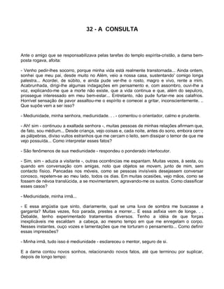 32 - A CONSULTA



Ante o amigo que se responsabilizava pelas tarefas do templo espírita-cristão, a dama bem-
posta rogava, afoita:

- Venho pedir-lhes socorro, porque minha vida está realmente transtornada... Ainda ontem,
sonhei que meu pai, desde muito no Além, veio a nossa casa, sustentando' comigo longa
palestra... Acordei, de súbito, e ainda pude ver-lhe o rosto, magro e vivo, rente a mim.
Acabrunhada, dirigi-lhe algumas indagações em pensamento e, com assombro, ouvi-lhe a
voz, explicando-me que a morte não existe, que a vida continua e que, além do sepulcro,
prossegue interessado em meu bem-estar... Entretanto, não pude furtar-me aos calafrios.
Horrível sensação de pavor assaltou-me o espírito e comecei a gritar, inconscientemente. ..
Que supõe vem a ser isso?

- Mediunidade, minha senhora, mediunidade. . . - comentou o orientador, calmo e prudente.

- Ah! sim - continuou a exaltada senhora -, muitas pessoas de minhas relações afirmam que,
de fato, sou médium... Desde criança, vejo coisas e, cada noite, antes do sono, embora cerre
as pálpebras, diviso vultos estranhos que me cercam o leito, sem dissipar o temor de que me
vejo possuída... Como interpretar esses fatos?

- São fenômenos de sua mediunidade - respondeu o ponderado interlocutor.

- Sim, sim - aduzia a visitante -, outras ocorrências me espantam. Muitas vezes, à sesta, ou
quando em conversação com amigas, noto que objetos se movem, junto de mim, sem
contacto físico. Pancadas nos móveis, como se pessoas invisíveis desejassem conversar
conosco, repetem-se ao meu lado, todos os dias. Em muitas ocasiões, vejo mãos, como se
fossem de névoa translúcida, a se movimentarem, agravando-me os sustos. Como classificar
esses casos?

- Mediunidade, minha irmã...

- E essa angústia que sinto, diariamente, qual se uma luva de sombra me buscasse a
garganta? Muitas vezes, fico parada, prestes a morrer... E essa asfixia vem de longe. . .
Debalde, tenho experimentado tratamentos diversos. Tenho a idéia de que forças
inexplicáveis me escaldam a cabeça, ao mesmo tempo em que me enregelam o corpo.
Nesses instantes, ouço vozes e lamentações que me torturam o pensamento... Como definir
essas impressões?

- Minha irmã, tudo isso é mediunidade - esclareceu o mentor, seguro de si.

E a dama contou novos sonhos, relacionando novos fatos, até que terminou por suplicar,
depois de longo tempo:
 