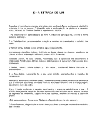 33 - A ESTRADA DE LUZ




Quando o primeiro homem desceu aos vales e aos montes da Terra, sentiu que a miséria lhe
entravava todos os passos. Entristecido, ante a contemplação de pântanos e desertos,
voltou, receoso, ao Trono do Senhor e rogou em voz súplice:

- Pai misericordioso, compadece-te de mim! A indigência persegue-me, socorre a minha
extrema- pobreza!...

E o Todo-Bondoso, prometendo-lhe proteção e carinho, recomendou-lhe o trabalho das
mãos.

O homem tornou à gleba escura e triste e agiu, corajosamente.

Improvisando utensílios rústicos, distribuiu as águas, drenou os charcos, selecionou as
plantas frutíferas e conseguiu edificar o primeiro ninho doméstico.

Instalado, porém, na casa simples, reconheceu que a ignorância lhe ensombrava a
Imaginação. Amedrontado com as inibições espirituais que o sufocavam, regressou ao Céu,
Implorando:

- Senhor, Senhor, minha cabeça jaz em trevas... Auxilia-me! Dá-me claridade ao
entendimento!...

E o Todo-Sábio, reafirmando-lhe o seu amor infinito, aconselhou-lhe o trabalho do
pensamento.

Atendendo a indicação, o homem passou a observar com redobrada paciência os fenômenos
que o cercavam, adquirindo preciosas lições da Natureza e criando, com o esforço próprio,
os primeiros livros de pedra.

Ilhado, todavia, em tarefas e estudos, experimentou o anseio de exteriorizar-se e voar... A
solidão amargava-lhe o espírito. Aspirava à comunhão com os outros seres, anelava penetrar
os segredos do firmamento. Depois de muitas lágrimas, retomou ao Paraíso e pediu em
pranto:

- Pai, estou sozinho... Ampara-me! Ajuda-me a fugir do cárcere de mim mesmo!...

O Todo-Poderoso, afagando-lhe a fronte, abençoou -lhe a presença e receitou-lhe o trabalho
dos sentidos.
 