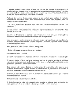 O homem, surpreso, mobilizou os recursos dos olhos e dos ouvidos e, contemplando as
estrelas luzentes, mirando as flores, auscultando a beleza das pedras e dos metais e ouvindo
as vozes das fontes e dos ventos, descobriu a arte, em cuja companhia pôde afastar-se do
mundo, em espírito, na direção das Esferas Superiores.

Rodeado de enorme descendência, passou a ser visitado pelo cortejo de variadas
enfermidades. Espantado com a ruína física dos filhos e dos netos, recorreu, aflito, ao
Senhor, suplicando, lacrimoso:

- Pai Amado, as moléstias devastam-me a casa... Que será de mim? Assiste-nos com a tua
compaixão!...

O Todo-Amoroso sorriu, compassivo, reiterou-lhe a promessa de auxílio e recomendou-lhe o
trabalho do raciocínio.

Examinando detidamente as plantas e os minerais, o homem conseguiu a formação de
numerosos remédios para combater as doenças que o vergastavam.

Mais tarde, com o aprimoramento da paisagem e com a prosperidade dos seus bens, foi
assaltado por diversas tentações. A inveja, o orgulho e a vaidade sopravam-lhe aos ouvidos
os mais estranhos projetos.

Aflito, procurou o Trono Divino e solicitou, amargurado:

- Senhor, gênios perversos me atormentam a vida!...

Fortalece-me contra a loucura!...

O Todo-Generoso acariciou-lhe a cabeça trêmula e indicou-lhe mais trabalho para a atenção.

O homem tornou à Terra imensa e procurou fugir de si mesmo, através da atividade
incessante, instituindo novas colônias de serviço para a multiplicação das tarefas gerais,
garantindo, com isso, a sua harmonia mental.

Dias rolaram sobre dias... Depois de muitos anos, já encanecido, notou que os seus
inúmeros descendentes surgiam irritados e desarmônicos, a propósito de inutilidades e
ilusões. A discórdia armava entre eles perigosos abismos...

Torturado, o infeliz demandou à Casa do Senhor, mas reparou com surpresa que o Paraíso
elevara-se além das estrelas. . .

Triste e cansado, orou em lágrimas ardentes.

O Todo-Compassivo não veio pessoalmente ouvir-lhe a súplica, mas enviou-lhe um
mensageiro, aureolado de bondade e de luz, que lhe falou carinhosamente:
 
