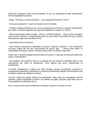 Depois de analisarem todos os circunstantes, um por um, abeiraram-se dele, estranhando-
lhe a desagradável presença.

Amigo - interrogou um dos emissários -, a que igreja pertenceste na Terra?

- Para que a pergunta? - inquiriu o forasteiro com humildade.

- O Senhor deseja entender-se com um dos visitantes do Lar Divino e estamos relacionando,
por ordem, os nomes daqueles que mais profundamente o amaram no mundo.

- Não se preocupem então comigo! - clamou o anônimo beduíno. - Nunca pude consagrar-
me ao culto do Senhor e sinceramente ignoro por que razão fui guindado até aqui, quando
não posso ter lugar entre os eleitos da fé.

- Que fizeste entre os homens?

- Que o Senhor me perdoe à ingratidão e a dureza - suspirou o velhinho -, mas o sofrimento
de meus irmãos não me deu oportunidade de pensar nele. . . Nunca pude refletir na
sublimidade do Paraíso, porque o deserto estava cheio de aflição e lágrimas!...

Vendo que o estranho peregrino prorrompera em pranto, o anjo que se mantivera silencioso
opinou, compreensivo:

- Em verdade, não podemos situar-te na relação dos que amaram o Benfeitor Eterno, mas
colocaremos teu nome no pergaminho, como alguém que amou imensamente os
semelhantes.

O ancião, mergulhando a cabeça nas mãos ossudas, soluçou reconhecido, enquanto os
companheiros presentes comentavam o estranho procedimento daquele que fizera bem sem
se lembrar sequer da existência de Deus.

Contudo, depois de longos minutos de expectação, vasto grupo de mensageiros divinos
penetrou o átrio engalanado de flores, em cânticos de júbilo, trazendo larga faixa com um
nome grafado em caracteres de luz.

Era o nome do velho Ibraim Al-Mandeb. Pretendia o Senhor conversar com ele.
 