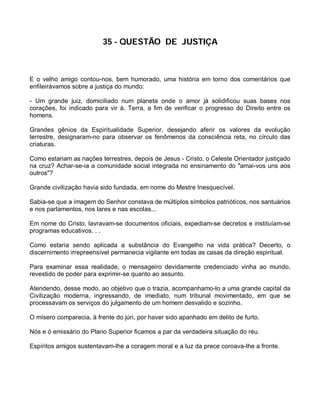 35 - QUESTÃO DE JUSTIÇA



E o velho amigo contou-nos, bem humorado, uma história em torno dos comentários que
enfileirávamos sobre a justiça do mundo:

- Um grande juiz, domiciliado num planeta onde o amor já solidificou suas bases nos
corações, foi indicado para vir à. Terra, a fim de verificar o progresso do Direito entre os
homens.

Grandes gênios da Espiritualidade Superior, desejando aferir os valores da evolução
terrestre, designaram-no para observar os fenômenos da consciência reta, no círculo das
criaturas.

Como estariam as nações terrestres, depois de Jesus - Cristo, o Celeste Orientador justiçado
na cruz? Achar-se-ia a comunidade social integrada no ensinamento do "amai-vos uns aos
outros"?

Grande civilização havia sido fundada, em nome do Mestre Inesquecível.

Sabia-se que a imagem do Senhor constava de múltiplos símbolos patrióticos, nos santuários
e nos parlamentos, nos lares e nas escolas...

Em nome do Cristo, lavravam-se documentos oficiais, expediam-se decretos e instituíam-se
programas educativos. . .

Como estaria sendo aplicada a substância do Evangelho na vida prática? Decerto, o
discernimento irrepreensível permanecia vigilante em todas as casas da direção espiritual.

Para examinar essa realidade, o mensageiro devidamente credenciado vinha ao mundo,
revestido de poder para exprimir-se quanto ao assunto.

Atendendo, desse modo, ao objetivo que o trazia, acompanhamo-lo a uma grande capital da
Civilização moderna, ingressando, de imediato, num tribunal movimentado, em que se
processavam os serviços do julgamento de um homem desvalido e sozinho.

O mísero comparecia, à frente do júri, por haver sido apanhado em delito de furto.

Nós e ó emissário do Plano Superior ficamos a par da verdadeira situação do réu.

Espíritos amigos sustentavam-lhe a coragem moral e a luz da prece coroava-lhe a fronte.
 