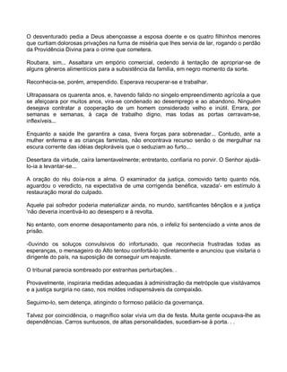 O desventurado pedia a Deus abençoasse a esposa doente e os quatro filhinhos menores
que curtiam dolorosas privações na furna de miséria que lhes servia de lar, rogando o perdão
da Providência Divina para o crime que cometera.

Roubara, sim... Assaltara um empório comercial, cedendo à tentação de apropriar-se de
alguns gêneros alimentícios para a subsistência da família, em negro momento da sorte.

Reconhecia-se, porém, arrependido. Esperava recuperar-se e trabalhar.

Ultrapassara os quarenta anos, e, havendo falido no singelo empreendimento agrícola a que
se afeiçoara por muitos anos, vira-se condenado ao desemprego e ao abandono. Ninguém
desejava contratar a cooperação de um homem considerado velho e inútil. Errara, por
semanas e semanas, à caça de trabalho digno, mas todas as portas cerravam-se,
inflexíveis...

Enquanto a saúde lhe garantira a casa, tivera forças para sobrenadar... Contudo, ante a
mulher enferma e as crianças famintas, não encontrava recurso senão o de mergulhar na
escura corrente das idéias deploráveis que o seduziam ao furto...

Desertara da virtude, caíra lamentavelmente; entretanto, confiaria no porvir. O Senhor ajudá-
lo-ia a levantar-se...

A oração do réu doía-nos a alma. O examinador da justiça, comovido tanto quanto nós,
aguardou o veredicto, na expectativa de uma corrigenda benéfica, vazada'- em estímulo à
restauração moral do culpado.

Aquele pai sofredor poderia materializar ainda, no mundo, santificantes bênçãos e a justiça
'não deveria incentivá-lo ao desespero e à revolta.

No entanto, com enorme desapontamento para nós, o infeliz foi sentenciado a vinte anos de
prisão.

-0uvindo os soluços convulsivos do infortunado, que reconhecia frustradas todas as
esperanças, o mensageiro do Alto tentou confortá-lo indiretamente e anunciou que visitaria o
dirigente do país, na suposição de conseguir um reajuste.

O tribunal parecia sombreado por estranhas perturbações. .

Provavelmente, inspiraria medidas adequadas à administração da metrópole que visitávamos
e a justiça surgiria no caso, nos moldes indispensáveis da compaixão.

Seguimo-lo, sem detença, atingindo o formoso palácio da governança.

Talvez por coincidência, o magnífico solar vivia um dia de festa. Muita gente ocupava-lhe as
dependências. Carros suntuosos, de altas personalidades, sucediam-se à porta. . .
 