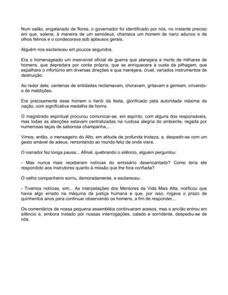 Num salão, engalanado de flores, o governador foi identificado por nós, no instante preciso
em que, solene, à maneira de um semideus, chamava um homem de nariz adunco e de
olhos felinos e o condecorava sob aplausos gerais.

Alguém nos esclareceu em poucos segundos.

Era o homenageado um insensível oficial de guerra que planejara a morte de milhares de
homens, que depredara por conta própria, que se enriquecera à custa da pilhagem, que
espalhara o infortúnio em diversas direções e que manejara, cruel, variados instrumentos de
destruição.

Ao redor dele, centenas de entidades reclamavam, choravam, gritavam e gemiam, crivando-
o de maldições.

Era precisamente esse homem o herói da festa, glorificado pela autoridade máxima da
nação, com significativa medalha de honra.

O magistrado espiritual procurou comunicar-se, em espírito, com alguns dos responsáveis,
mas todas as atenções estavam centralizadas na ruidosa alegria do ambiente, regada por
numerosas taças de saborosa champanha,...

Vimos, então, o mensageiro do Alto, em atitude de profunda tristeza, a, despedir-se com um
gesto amável de adeus, remontando ao mundo feliz de onde viera.

O narrador fez longa pausa... Afinal, quebrando o silêncio, alguém perguntou:

- Mas nunca mais receberam notícias do emissário desencantado? Como teria ele
respondido aos instrutores quanto à missão que lhe fora confiada?

O velho companheiro sorriu, demoradamente, e esclareceu:

- Tivemos notícias, sim... As interpelações dos Mentores da Vida Mais Alta, notificou que
havia algo errado na máquina da justiça humana e que, por isso, rogava o prazo de
quinhentos anos para continuar observando os homens, a fim de responder...

Os comentários de nossa pequena assembléia continuaram acesos, mas o ancião entrou em
silêncio e, embora instado por nossas interrogações, calado e sorridente, despediu-se de
nós.
 