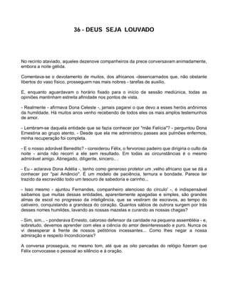 36 - DEUS SEJA LOUVADO




No recinto ataviado, aqueles dezenove companheiros da prece conversavam animadamente,
embora a noite gélida.

Comentava-se o devotamento de muitos, dos africanos -desencarnados que, não obstante
libertos do vaso físico, prosseguem nas mais nobres - tarefas de auxilio.

E, enquanto aguardavam o horário fixado para o início da sessão mediúnica, todas as
opiniões mantinham estreita afinidade nos pontos de vista.

- Realmente - afirmava Dona Celeste -, jamais pagarei o que devo a esses heróis anônimos
da humildade. Há muitos anos venho recebendo de todos eles os mais amplos testemunhos
de amor.

- Lembram-se daquela entidade que se fazia conhecer por "mãe Felícia"? - perguntou Dona
Ernestina ao grupo atento. - Desde que ela me administrou passes aos pulmões enfermos,
minha recuperação foi completa.

- E o nosso adorável Benedito? - considerou Félix, o fervoroso padeiro que dirigiria o culto da
noite - ainda não recorri a ele sem resultado. Em todas as circunstâncias é o mesmo
admirável amigo. Abnegado, diligente, sincero.. .

- Eu - aclarava Dona Adélia -, tenho como generoso protetor um ,velho africano que se dá a
conhecer por "pai Amâncio". É um modelo de paciência, ternura e bondade. Parece ter
trazido da escravidão todo um tesouro de sabedoria e carinho...

- Isso mesmo - ajuntou Fernandes, companheiro atencioso do círculo' -, é indispensável
saibamos que muitas dessas entidades, aparentemente apagadas e simples, são grandes
almas de escol no progresso da inteligência, que se vestiram de escravos, ao tempo do
cativeiro, conquistando a grandeza do coração. Quantos sábios de outrora surgem por trás
desses nomes humildes, lavando as nossas mazelas e curando as nossas chagas?

- Sim, sim... - ponderava Ernesto, caloroso defensor da caridade na pequena assembléia - e,
sobretudo, devemos aprender com eles a ciência do amor desinteressado e puro. Nunca os
vi desesperar à frente de nossos petitórios incessantes... Como lhes negar a nossa
admiração e respeito Incondicionais?

A conversa prosseguia, no mesmo tom, até que as oito pancadas do relógio fizeram que
Félix convocasse o pessoal ao silêncio e à oração.
 