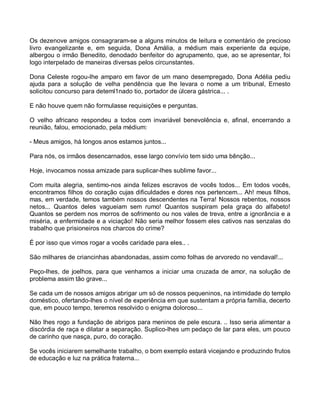 Os dezenove amigos consagraram-se a alguns minutos de leitura e comentário de precioso
livro evangelizante e, em seguida, Dona Amália, a médium mais experiente da equipe,
albergou o irmão Benedito, denodado benfeitor do agrupamento, que, ao se apresentar, foi
logo interpelado de maneiras diversas pelos circunstantes.

Dona Celeste rogou-lhe amparo em favor de um mano desempregado, Dona Adélia pediu
ajuda para a solução de velha pendência que lhe levara o nome a um tribunal, Ernesto
solicitou concurso para deteml1nado tio, portador de úlcera gástrica... .

E não houve quem não formulasse requisições e perguntas.

O velho africano respondeu a todos com invariável benevolência e, afinal, encerrando a
reunião, falou, emocionado, pela médium:

- Meus amigos, há longos anos estamos juntos...

Para nós, os irmãos desencarnados, esse largo convívio tem sido uma bênção...

Hoje, invocamos nossa amizade para suplicar-lhes sublime favor...

Com muita alegria, sentimo-nos ainda felizes escravos de vocês todos... Em todos vocês,
encontramos filhos do coração cujas dificuldades e dores nos pertencem... Ah! meus filhos,
mas, em verdade, temos também nossos descendentes na Terra! Nossos rebentos, nossos
netos... Quantos deles vagueiam sem rumo! Quantos suspiram pela graça do alfabeto!
Quantos se perdem nos morros de sofrimento ou nos vales de treva, entre a ignorância e a
miséria, a enfermidade e a viciação! Não seria melhor fossem eles cativos nas senzalas do
trabalho que prisioneiros nos charcos do crime?

É por isso que vimos rogar a vocês caridade para eles.. .

São milhares de criancinhas abandonadas, assim como folhas de arvoredo no vendaval!...

Peço-lhes, de joelhos, para que venhamos a iniciar uma cruzada de amor, na solução de
problema assim tão grave...

Se cada um de nossos amigos abrigar um só de nossos pequeninos, na intimidade do templo
doméstico, ofertando-lhes o nível de experiência em que sustentam a própria família, decerto
que, em pouco tempo, teremos resolvido o enigma doloroso...

Não lhes rogo a fundação de abrigos para meninos de pele escura. .. Isso seria alimentar a
discórdia de raça e dilatar a separação. Suplico-lhes um pedaço de lar para eles, um pouco
de carinho que nasça, puro, do coração.

Se vocês iniciarem semelhante trabalho, o bom exemplo estará vicejando e produzindo frutos
de educação e luz na prática fraterna...
 