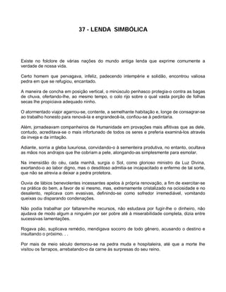 37 - LENDA SIMBÓLICA




Existe no folclore de várias nações do mundo antiga lenda que exprime comumente a
verdade de nossa vida.

Certo homem que pervagava, infeliz, padecendo intempérie e solidão, encontrou valiosa
pedra em que se refugiou, encantado.

A maneira de concha em posição vertical, o minúsculo penhasco protegia-o contra as bagas
de chuva, ofertando-lhe, ao mesmo tempo, o colo rijo sobre o qual vasta porção de folhas
secas lhe propiciava adequado ninho.

O atormentado viajor agarrou-se, contente, a semelhante habitação e, longe de consagrar-se
ao trabalho honesto para renová-la e engrandecê-la, confiou-se à pedintaria.

Além, jornadeavam companheiros de Humanidade em provações mais aflitivas que as dele,
contudo, acreditava-se o mais infortunado de todos os seres e preferia examiná-los através
da inveja e da irritação.

Adiante, sorria a gleba luxuriosa, convidando-o à sementeira produtiva, no entanto, ocultava
as mãos nos andrajos que lhe cobriam a pele, alongando-as simplesmente para esmolar.

Na imensidão do céu, cada manhã, surgia o Sol, como glorioso ministro da Luz Divina,
exortando-o ao labor digno, mas o desditoso admitia-se incapacitado e enfermo de tal sorte,
que não se atrevia a deixar a pedra protetora.

Ouvia de lábios benevolentes incessantes apelos à própria renovação, a fim de exercitar-se
na prática do bem, a favor de si mesmo, mas, extremamente cristalizado na ociosidade e no
desalento, replicava com evasivas, definindo-se como sofredor irremediável, vomitando
queixas ou disparando condenações.

Não podia trabalhar por faltarem-lhe recursos, não estudava por fugir-lhe o dinheiro, não
ajudava de modo algum a ninguém por ser pobre até à miserabilidade completa, dizia entre
sucessivas lamentações.

Rogava pão, suplicava remédio, mendigava socorro de todo gênero, acusando o destino e
insultando o próximo. . .

Por mais de meio século demorou-se na pedra muda e hospitaleira, até que a morte lhe
visitou os farrapos, arrebatando-o da carne às surpresas do seu reino.
 