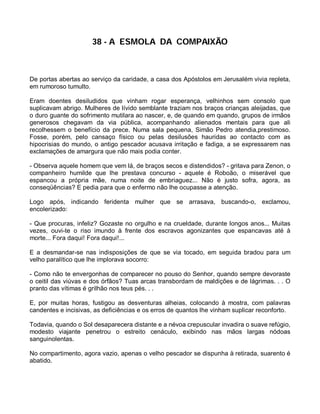 38 - A ESMOLA DA COMPAIXÃO



De portas abertas ao serviço da caridade, a casa dos Apóstolos em Jerusalém vivia repleta,
em rumoroso tumulto.

Eram doentes desiludidos que vinham rogar esperança, velhinhos sem consolo que
suplicavam abrigo. Mulheres de lívido semblante traziam nos braços crianças aleijadas, que
o duro guante do sofrimento mutilara ao nascer, e, de quando em quando, grupos de irmãos
generosos chegavam da via pública, acompanhando alienados mentais para que ali
recolhessem o benefício da prece. Numa sala pequena, Simão Pedro atendia,prestimoso.
Fosse, porém, pelo cansaço físico ou pelas desilusões hauridas ao contacto com as
hipocrisias do mundo, o antigo pescador acusava irritação e fadiga, a se expressarem nas
exclamações de amargura que não mais podia conter.

- Observa aquele homem que vem lá, de braços secos e distendidos? - gritava para Zenon, o
companheiro humilde que lhe prestava concurso - aquele é Roboão, o miserável que
espancou a própria mãe, numa noite de embriaguez... Não é justo sofra, agora, as
conseqüências? E pedia para que o enfermo não lhe ocupasse a atenção.

Logo após, indicando feridenta mulher que se arrasava, buscando-o, exclamou,
encolerizado:

- Que procuras, infeliz? Gozaste no orgulho e na crueldade, durante longos anos... Muitas
vezes, ouvi-te o riso imundo à frente dos escravos agonizantes que espancavas até à
morte... Fora daqui! Fora daqui!...

E a desmandar-se nas indisposições de que se via tocado, em seguida bradou para um
velho paralítico que lhe implorava socorro:

- Como não te envergonhas de comparecer no pouso do Senhor, quando sempre devoraste
o ceitil das viúvas e dos órfãos? Tuas arcas transbordam de maldições e de lágrimas. . . O
pranto das vítimas é grilhão nos teus pés. . .

E, por muitas horas, fustigou as desventuras alheias, colocando à mostra, com palavras
candentes e incisivas, as deficiências e os erros de quantos lhe vinham suplicar reconforto.

Todavia, quando o Sol desaparecera distante e a névoa crepuscular invadira o suave refúgio,
modesto viajante penetrou o estreito cenáculo, exibindo nas mãos largas nódoas
sanguinolentas.

No compartimento, agora vazio, apenas o velho pescador se dispunha à retirada, suarento é
abatido.
 