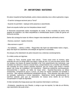 39 - INFORTÚNIO MATERNO


Em pleno hospital da Espiritualidade, pobre criatura estendeu-nos o olhar suplicante e rogou:

- O senhor consegue escrever para a Terra?

- Quando mo permitem - repliquei entre pesaroso e assombrado.

Quem era aquela mulher que me interpelava desse modo?

A fisionomia escaveirada exibia recordações da morte. A face inundada de pranto tinha
esgares de angústia e as mãos esqueléticas e entrefechadas davam a idéia de garras em
forma de conchas.

Dante não conseguiria trazer do Inferno imagem mais desolada de sofrimento e terror.

- Escreva, escreva! - repetia chorando.

- Mas escrever a quem?

- As mulheres... - clamou a infeliz. - Rogue-lhes não fujam da maternidade nobre e digna...
peço não façam do casamento uma estação de egoísmo e ociosidade...

Os soluços a lhe rebentarem do peito induziam-nos a doloroso constrangimento.

E a infeliz contou em lágrimas:

- Estive na Terra, durante quase meio século... Tomei corpo entre os homens, após
entender-me com um amigo dileto que seguiu, antes de mim, no rumo da arena carnal, onde
me recebeu nos braços de esposo devotado e fiel. Com assentimento dos instrutores, cuja
bondade nos obtivera o retorno à escola física, comprometemo-nos a recolher oito filhinhos,
oito corações de nosso próprio passado espiritual, que por nossa culpa direta e indireta
jaziam nas fumas da crueldade e da indisciplina... Cabia-nos acolhê-los carinhosamente,
renovando-lhes o espírito, ao hálito de nosso amor... Suportar-lhes-íamos as falhas
renascentes, corrigindo-as pouco a pouco, ao preço de nossos exemplos de bondade e
renúncia... Nós mesmos solicitáramos semelhante serviço... Para alcançar mais altos níveis
de evolução, suplicamos a prova reparadora... Saberíamos morrer gradativamente no
sacrifício pessoal, para que os associados de nossos erros diante da Lei Divina
recuperassem a noção da dignidade.

A triste narradora fez longa pausa que não ousamos interromper e continuou:

- Entretanto, casando-me com Cláudio, o amigo a que me reportei, fui mãe de um filhinho,
cujo nascimento não pude evitar...
 
