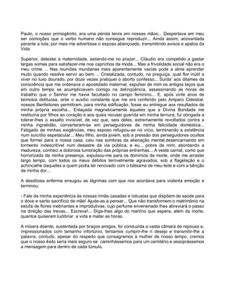 Paulo, o nosso primogênito, era uma pérola tenra em nossas mãos... Despertava em meu
ser comoções que o verbo humano não consegue reproduzir... Ainda assim, acovardada
perante a luta, por mais me advertisse o esposo abençoado, transmitindo avisos e apelos da
Vida

Superior, detestei a maternidade, asilando-me no prazer... Cláudio era compelido a gastar
largas somas para satisfazer-me nos caprichos da moda... Mas a frivolidade social não era o
meu crime. .. Nas reuniões mundanas mais aparentemente vazias pode a alma aprender
muito quando resolve servir ao bem. .. Cristalizada, contudo, na preguiça, qual flor inútil a
viver no luxo dourado, por doze vezes pratiquei o aborto confesso... Surda' aos ditames da
consciência que me ordenava o apostolado maternal, expulsei de mim os antigos laços que
em outro tempo se acumpliciavam comigo na delinqüência, assassinando as horas de
trabalho que o Senhor me havia facultado no campo feminino... E, após vinte anos de
teimosia delituosa, ante o auxílio constante que me era conferido pelo Amparo Celestial,
nossos Benfeitores permitiram, para minha edificação, fosse eu entregue aos resultados de
minha própria escolha... Enlaçada magneticamente àqueles que a Divina Bondade me
restituiria por filhos ao coração e aos quais recusei guarida em minha ternura, fui obrigada a
tolerar-lhes o assalto invisível, de vez que, seis deles, extremamente revoltados contra a
minha ingratidão, converteram-se em perseguidores de minha felicidade doméstica...
Fatigado de minhas exigências, meu esposo refugiou-se no vício, terminando a existência
num suicídio espetacular... Meu filho, ainda jovem, sob a pressão dos perseguidores ocultos
que formei para a nossa casa, caiu nas sombras da alienação mental,desencarnando em
tormento indescritível num desastre da via pública, e eu... pobre de mim, abordando a
madureza, conheci a dolorosa tumoração das próprias entranhas... A veste carnal, como que
horrorizada de minha presença, expulsou-me para os domínios da morte, onde me arrastei
largo tempo, com todos os meus débitos terrivelmente agravados, sob a flagelação e o
achincalhe daqueles a quem podia ter renovado com o bálsamo de meu leite e com a bênção
de minha dor...

A desditosa enferma enxugou as lágrimas com que nos acordava para violenta emoção e
terminou:

- Fale de minha experiência às nossas irmãs casadas e robustas que dispõem de saúde para
o doce e santo sacrifício de mãe! Ajude-as a pensar... Que não transformem o matrimônio na
estufa de flores inebriantes e improdutivas, cujo perfume envenenado lhes abreviará o passo
na direção das trevas... Escreva!... Diga-lhes algo do martírio que espera, além da morte,
quantos quiseram ludibriar. a vida e matar as horas.

A mísera doente, sustentada por braços amigos, foi conduzida a vasta câmara de repouso e,
impressionados com tamanho infortúnio, tentamos cumprir-lhe ri desejo e transmitir-lhe a
palavra; contudo, apesar do respeito que consagramos à mulher de nosso tempo, cremos
que o nosso êxito seria mais seguro se caminhássemos para um cemitério e assoprássemos
a mensagem para dentro de cada túmulo.
 