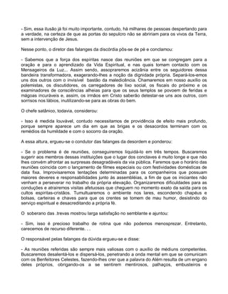 - Sim, essa ilusão já foi muito importante, contudo, há milhares de pessoas despertando para
a verdade, na certeza de que as portas do sepulcro não se abririam para os vivos da Terra,
sem a intervenção de Jesus.

Nesse ponto, o diretor das falanges da discórdia pôs-se de pé e conclamou:

- Sabemos que a força dos espíritas nasce das reuniões em que se congregam para a
oração e para o aprendizado da Vida Espiritual, e nas quais tomam contacto com os
Mensageiros da Luz... Assim sendo, assopraremos acizânia entre os seguidores dessa
bandeira transformadora, exagerando-lhes a noção da dignidade própria. Separá-los-emos
uns dos outros com o invisível bastão da maledicência. Chamaremos em nosso auxílio os
polemistas, os discutidores, os carregadores de lixo social, os fiscais do próximo e os
examinadores de consciências alheias para que os seus templos se povoem de feridas e
mágoas incuráveis e, assim, os irmãos em Cristo saberão detestar-se uns aos outros, com
sorrisos nos lábios, inutilizando-se para as obras do bem.

O chefe satânico, todavia, considerou:

- Isso é medida louvável, contudo necessitamos de providência de efeito mais profundo,
porque sempre aparece um dia em que as brigas e os desacordos terminam com os
remédios da humildade e com o socorro da oração.

A essa altura, ergueu-se o condutor das falanges da desordem e ponderou:

- Se o problema é de reuniões, conseguiremos liquidá-lo em três tempos. Buscaremos
sugerir aos membros dessas instituições que o lugar dos conclaves é muito longe e que não
lhes convém afrontar as surpresas desagradáveis da via pública. Faremos que o horário das
reuniões coincida com o lançamento de filmes especiais ou com festividades domésticas de
data fixa. Improvisaremos tentações determinadas para os companheiros que possuam
maiores deveres e responsabilidades junto às assembléias, a fim de que os iniciantes não
venham a perseverar no trabalho da própria elevação. Organizaremos dificuldades para as
conduções e atrairemos visitas afetuosas que cheguem no momento exato da saída para os
cultos espiritas-cristãos. Tumultuaremos o ambiente nos lares, escondendo chapéus e
bolsas, carteiras e chaves para que os crentes se tomem de mau humor, desistindo do
serviço espiritual e desacreditando a própria fé.

O soberano das .trevas mostrou larga satisfação no semblante e ajuntou:

- Sim, isso é precioso trabalho de rotina que não podemos menosprezar. Entretanto,
carecemos de recurso diferente. . .

O responsável pelas falanges da dúvida ergueu-se e disse:

- As reuniões referidas são sempre mais valiosas com o auxílio de médiuns competentes.
Buscaremos desalentá-los e dispersá-los, penetrando a onda mental em que se comunicam
com os Benfeitores Celestes, fazendo-lhes crer que a palavra do Além resulta de um engano
deles próprios, obrigando-os a se sentirem mentirosos, palhaços, embusteiros e
 