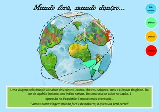Mundo fora, mundo dentro...
Uma viagem pelo mundo ao sabor dos contos, cantos, cheiros, sabores, sons e culturas do globo. Da
cor do açafrão indiano, aos índios nativos. De uma sala de aulas no Japão, à
opressão no Paquistão. E muitas mais aventuras…
“Vamos numa viagem mundo fora à descoberta, a aventura será certa!”
Pré-
escolar
3ºCiclo
1ºCiclo
2ºCiclo
 