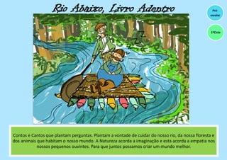 Rio Abaixo, Livro Adentro
Contos e Cantos que plantam perguntas. Plantam a vontade de cuidar do nosso rio, da nossa floresta e
dos animais que habitam o nosso mundo. A Natureza acorda a imaginação e esta acorda a empatia nos
nossos pequenos ouvintes. Para que juntos possamos criar um mundo melhor.
Pré-
escolar
1ºCiclo
 
