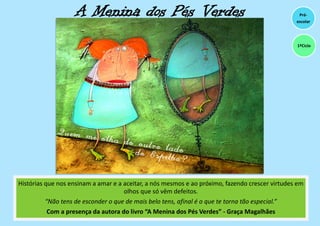 A Menina dos Pés Verdes
Histórias que nos ensinam a amar e a aceitar, a nós mesmos e ao próximo, fazendo crescer virtudes em
olhos que só vêm defeitos.
“Não tens de esconder o que de mais belo tens, afinal é o que te torna tão especial.”
Com a presença da autora do livro “A Menina dos Pés Verdes” - Graça Magalhães
Pré-
escolar
1ºCiclo
 