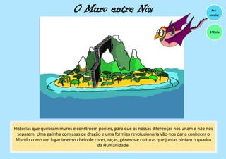 O Muro entre Nós
Histórias que quebram muros e constroem pontes, para que as nossas diferenças nos unam e não nos
separem. Uma galinha com asas de dragão e uma formiga revolucionária vão-nos dar a conhecer o
Mundo como um lugar imenso cheio de cores, raças, géneros e culturas que juntas pintam o quadro
da Humanidade.
Pré-
escolar
1ºCiclo
 