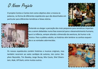 O Nosso Projeto
O projeto Contos e Cantos tem como objetivo aliar a música às
palavras, na forma de diferentes espetáculos que são desenhados em
particular para diferentes temáticas e faixas etárias.
Pretende-se alargar a perceção dos mais pequenos para temáticas importan-
tes a serem debatidas numa fase essencial para o desenvolvimento humano,
que é a infância, sempre aliando a dimensão da aventura, do humor e da
música. Para o público adulto, as histórias vêm lembrar os sonhos esqueci-
dos e as vontades adormecidas.
Os nossos espetáculos contém histórias e musicas originais, mas
também recorrem ao vasto cardápio de autores, tais como: Ste-
phen Reynolds, Tim Bowley, Jorge Bucay, Mia Couto, Shel Silvers-
tein, Atak, Ulf Stark, entre muitos outros.
 
