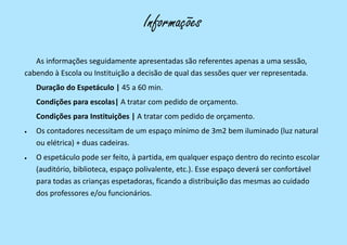 As informações seguidamente apresentadas são referentes apenas a uma sessão,
cabendo à Escola ou Instituição a decisão de qual das sessões quer ver representada.
Duração do Espetáculo | 45 a 60 min.
Condições para escolas| A tratar com pedido de orçamento.
Condições para Instituições | A tratar com pedido de orçamento.
 Os contadores necessitam de um espaço mínimo de 3m2 bem iluminado (luz natural
ou elétrica) + duas cadeiras.
 O espetáculo pode ser feito, à partida, em qualquer espaço dentro do recinto escolar
(auditório, biblioteca, espaço polivalente, etc.). Esse espaço deverá ser confortável
para todas as crianças espetadoras, ficando a distribuição das mesmas ao cuidado
dos professores e/ou funcionários.
Informações
 