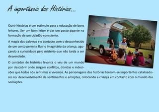 A importância das Histórias...
Ouvir histórias é um estímulo para a educação de bons
leitores. Ser um bom leitor é dar um passo gigante na
formação de um cidadão consciente.
A magia das palavras e o contacto com o desconhecido
de um conto permite fluir o imaginário da criança, agu-
çando a curiosidade pelo mistério que não tarda a ser
desvendado.
O contador de histórias levanta o véu de um mundo
por descobrir onde surgem conflitos, dúvidas e indeci-
sões que todos nós sentimos e vivemos. As personagens das histórias tornam-se importantes catalisado-
res no desenvolvimento de sentimentos e emoções, colocando a criança em contacto com o mundo das
sensações.
 