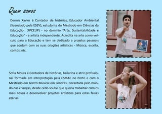 Quem somos
Sofia Moura é Contadora de histórias, bailarina e atriz profissio-
nal formada em Interpretação pela ESMAE no Porto e com o
Mestrado em Teatro Musical em Londres. Encantada pelo mun-
do das crianças, desde cedo soube que queria trabalhar com os
mais novos e desenvolver projetos artísticos para estas faixas
etárias.
Dennis Xavier é Contador de histórias, Educador Ambiental
(licenciado pela ESEV), estudante do Mestrado em Ciências da
Educação (FPCEUP) - no domínio “Arte, Sustentabilidade e
Educação” - e artista independente. Acredita na arte como veí-
culo para a Educação e tem se dedicado a projetos pessoais
que contam com as suas criações artísticas - Música, escrita,
contos, etc.
 
