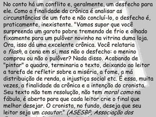 No conto há um conflito e, geralmente, um desfecho para
ele. Como a finalidade da crônica é analisar as
circunstâncias de um fato e não concluí-lo, o desfecho é,
praticamente, inexistente. "Vamos supor que você
surpreenda um garoto pobre tremendo de frio e olhado
fixamente para um pulôver novinho na vitrina duma loja.
Ora, isso dá uma excelente crônica. Você relataria
o flash, a cena em si, mas não o desfecho: o menino
comprou ou não o pulôver? Nada disso. Acabando de
"pintar" o quadro, terminaria o texto, deixando ao leitor
a tarefa de refletir sobre a miséria, a fome, a má
distribuição de renda, a injustiça social etc. É essa, muita
vezes, a finalidade da crônica e a intenção do cronista.
Seu texto não tem resolução, não tem moral como na
fábula, é aberto para que cada leitor crie o final que
melhor desejar. O cronista, no fundo, deseja que seu
leitor seja um coautor.” (ASESBP, Associação dos
 