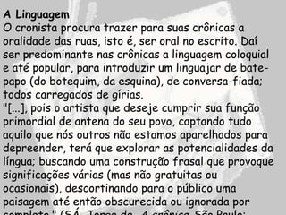 A Linguagem
O cronista procura trazer para suas crônicas a
oralidade das ruas, isto é, ser oral no escrito. Daí
ser predominante nas crônicas a linguagem coloquial
e até popular, para introduzir um linguajar de bate-
papo (do botequim, da esquina), de conversa-fiada;
todos carregados de gírias.
"[...], pois o artista que deseje cumprir sua função
primordial de antena do seu povo, captando tudo
aquilo que nós outros não estamos aparelhados para
depreender, terá que explorar as potencialidades da
língua; buscando uma construção frasal que provoque
significações várias (mas não gratuitas ou
ocasionais), descortinando para o público uma
paisagem até então obscurecida ou ignorada por
 