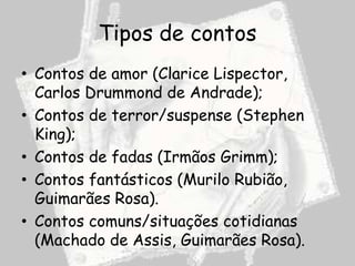 Tipos de contos
• Contos de amor (Clarice Lispector,
  Carlos Drummond de Andrade);
• Contos de terror/suspense (Stephen
  King);
• Contos de fadas (Irmãos Grimm);
• Contos fantásticos (Murilo Rubião,
  Guimarães Rosa).
• Contos comuns/situações cotidianas
  (Machado de Assis, Guimarães Rosa).
 