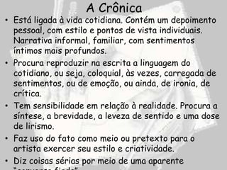 A Crônica
• Está ligada à vida cotidiana. Contém um depoimento
  pessoal, com estilo e pontos de vista individuais.
  Narrativa informal, familiar, com sentimentos
  íntimos mais profundos.
• Procura reproduzir na escrita a linguagem do
  cotidiano, ou seja, coloquial, às vezes, carregada de
  sentimentos, ou de emoção, ou ainda, de ironia, de
  crítica.
• Tem sensibilidade em relação à realidade. Procura a
  síntese, a brevidade, a leveza de sentido e uma dose
  de lirismo.
• Faz uso do fato como meio ou pretexto para o
  artista exercer seu estilo e criatividade.
• Diz coisas sérias por meio de uma aparente
 