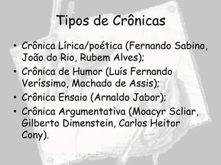 Tipos de Crônicas
• Crônica Lírica/poética (Fernando Sabino,
  João do Rio, Rubem Alves);
• Crônica de Humor (Luís Fernando
  Veríssimo, Machado de Assis);
• Crônica Ensaio (Arnaldo Jabor);
• Crônica Argumentativa (Moacyr Scliar,
  Gilberto Dimenstein, Carlos Heitor
  Cony).
 