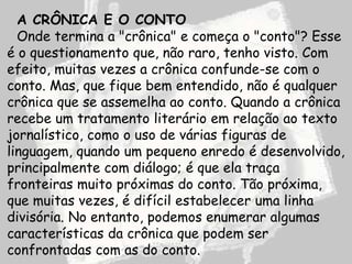 A CRÔNICA E O CONTO
  Onde termina a "crônica" e começa o "conto"? Esse
é o questionamento que, não raro, tenho visto. Com
efeito, muitas vezes a crônica confunde-se com o
conto. Mas, que fique bem entendido, não é qualquer
crônica que se assemelha ao conto. Quando a crônica
recebe um tratamento literário em relação ao texto
jornalístico, como o uso de várias figuras de
linguagem, quando um pequeno enredo é desenvolvido,
principalmente com diálogo; é que ela traça
fronteiras muito próximas do conto. Tão próxima,
que muitas vezes, é difícil estabelecer uma linha
divisória. No entanto, podemos enumerar algumas
características da crônica que podem ser
confrontadas com as do conto.
 