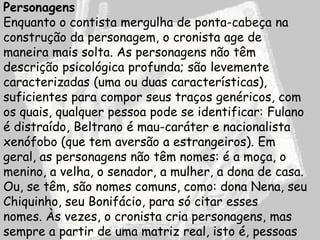 Personagens
Enquanto o contista mergulha de ponta-cabeça na
construção da personagem, o cronista age de
maneira mais solta. As personagens não têm
descrição psicológica profunda; são levemente
caracterizadas (uma ou duas características),
suficientes para compor seus traços genéricos, com
os quais, qualquer pessoa pode se identificar: Fulano
é distraído, Beltrano é mau-caráter e nacionalista
xenófobo (que tem aversão a estrangeiros). Em
geral, as personagens não têm nomes: é a moça, o
menino, a velha, o senador, a mulher, a dona de casa.
Ou, se têm, são nomes comuns, como: dona Nena, seu
Chiquinho, seu Bonifácio, para só citar esses
nomes. Às vezes, o cronista cria personagens, mas
sempre a partir de uma matriz real, isto é, pessoas
 