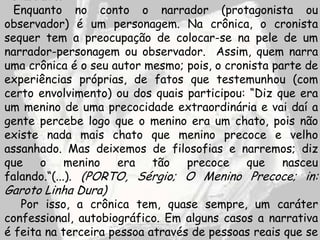 Enquanto no conto o narrador (protagonista ou
observador) é um personagem. Na crônica, o cronista
sequer tem a preocupação de colocar-se na pele de um
narrador-personagem ou observador. Assim, quem narra
uma crônica é o seu autor mesmo; pois, o cronista parte de
experiências próprias, de fatos que testemunhou (com
certo envolvimento) ou dos quais participou: “Diz que era
um menino de uma precocidade extraordinária e vai daí a
gente percebe logo que o menino era um chato, pois não
existe nada mais chato que menino precoce e velho
assanhado. Mas deixemos de filosofias e narremos; diz
que o menino era tão precoce que nasceu
falando.“(...). (PORTO, Sérgio; O Menino Precoce; in:
Garoto Linha Dura)
   Por isso, a crônica tem, quase sempre, um caráter
confessional, autobiográfico. Em alguns casos a narrativa
é feita na terceira pessoa através de pessoas reais que se
 